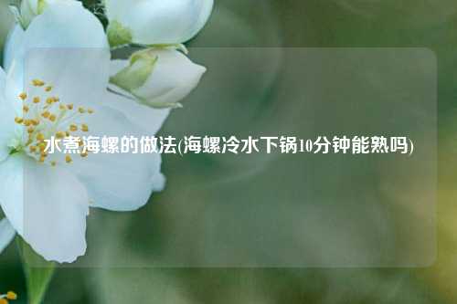 水煮海螺的做法(海螺冷水下锅10分钟能熟吗)